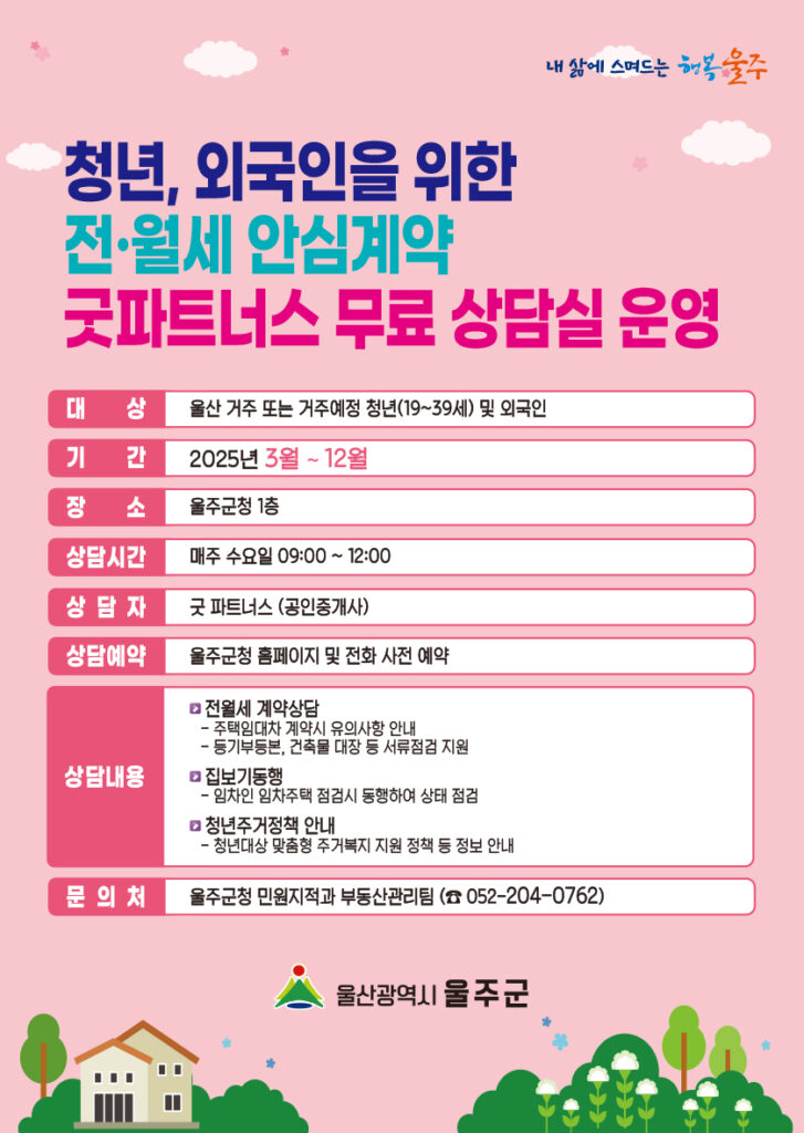 【청년, 외국인을 위한 전·월세 안심계약 굿파트너스 무료상담실】 운영 안내     울주군은 청년들을 대상으로 전월세 계약 무료상담실을 운영하고 있습니다. 전월세 계약 예정이신 청년 여러분께서는 언제든지 무료 상담 신청 가능 하오니 많은 관심바랍니다.  <청년, 외국인을 위한 전·월세 안심계약 굿파트너스 무료상담실 > 가. 대 상 : 울주군에 거주 또는 거주 예정인 청년(19세~39세) 및 외국인 나. 운영시간 : 매주 수요일 오전 09:00 ~ 12:00 다. 신청방법 : 울주군청 홈페이지 또는 전화 (☎052-204-0762) 예