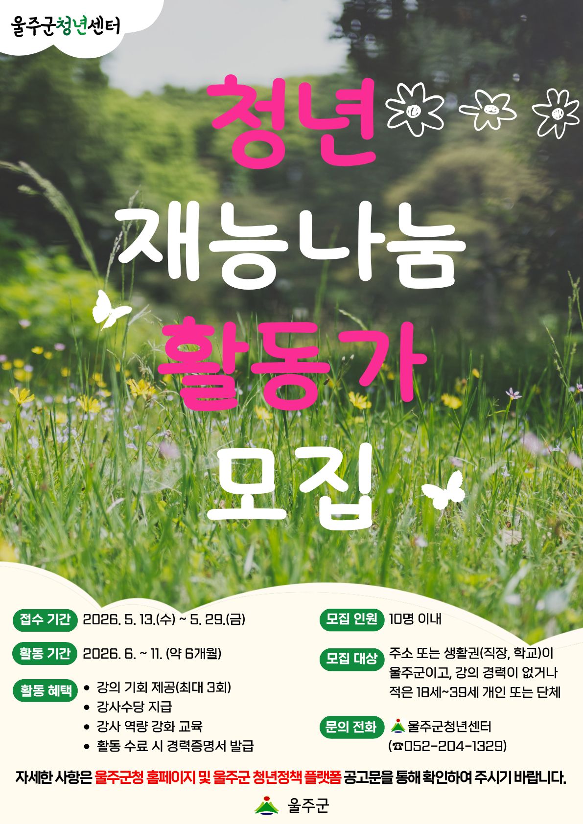 울주군청년센터에서는 재능있는 청년들이 지역 기반 활동가로 발돋움할 수 있도록 강의 기회와 다양한 교육 콘텐츠를 지원하는 『청년 재능나눔 활동가』사업을 추진합니다. 자신의 재능을 펼치며 지역사회에 활력을 불어넣을 『청년 재능나눔 활동가』 주인공을 아래와 같이 모집하오니 역량과 열정을 갖춘 청년들의 많은 지원 바랍니다.