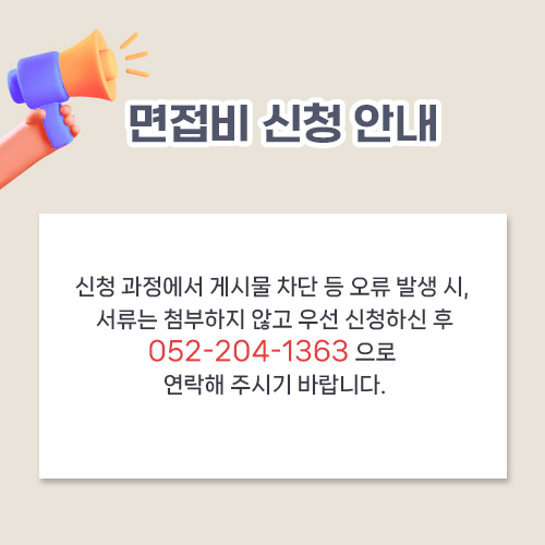 면접비 신청 안내 신청 과정에서 게시물 차단 등 오류 발생 시, 서류는 첨부하지 않고 우선 신청하신 후 052-204-1363 으로 연락해 주시기 바랍니다.