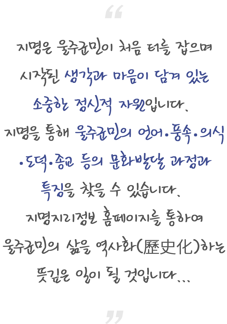 지명은 울주군민이 처음 터를 잡으며 시작된 생각과 마음이 담겨 있는 소중한 정신적 자원입니다. 지명을 통해 울주군민의 언어.풍속.의식.도덕.종교 등의 문화발달 과정과 특징을 찾을 수 있습니다. 지명지리정보 홈페이지를 통하여 울주군민의 삶을 역사화(歷史化)하는 뜻깊은 일이 될 것입니다.