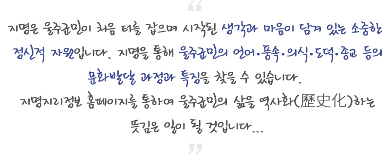 지명은 울주군민이 처음 터를 잡으며 시작된 생각과 마음이 담겨 있는 소중한 정신적 자원입니다. 지명을 통해 울주군민의 언어.풍속.의식.도덕.종교 등의 문화발달 과정과 특징을 찾을 수 있습니다. 지명지리정보 홈페이지를 통하여 울주군민의 삶을 역사화(歷史化)하는 뜻깊은 일이 될 것입니다.